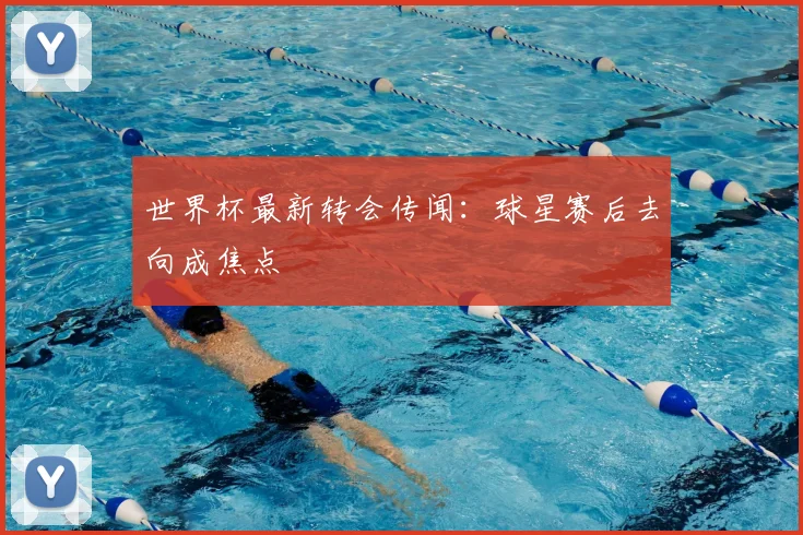 世界杯最新转会传闻:球星赛后去向成焦点