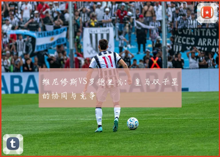 维尼修斯VS罗德里戈：皇马双子星的协同与竞争