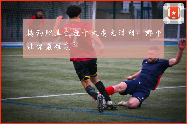 梅西职业生涯十大高光时刻，哪个让你最难忘？